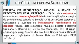 DEPÓSITO – RECUPERAÇÃO JUDICIAL
EMPRESA EM RECUPERAÇÃO JUDICIAL. AUSÊNCIA DE
DEPÓSITO RECURSAL. DESERÇÃO. 1. O fato de a empresa se
encontrar em recuperação judicial não atrai a aplicação analógica
do entendimento contido na Súmula n.º 86 desta Corte superior. 2.
Constatada a ausência do indispensável recolhimento do
depósito recursal pela reclamada, revela-se deserto o Recurso
Ordinário. 3. Recurso de Revista não conhecido. (TST-RR-37900-
46.2008.5.04.0019, Relator Ministro: Lelio Bentes Corrêa, Data de
Julgamento: 25/10/2017, 1ª Turma, Data de Publicação: DEJT
27/10/2017)
 