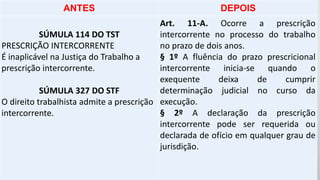 ANTES DEPOIS
SÚMULA 114 DO TST
PRESCRIÇÃO INTERCORRENTE
É inaplicável na Justiça do Trabalho a
prescrição intercorrente.
SÚMULA 327 DO STF
O direito trabalhista admite a prescrição
intercorrente.
Art. 11-A. Ocorre a prescrição
intercorrente no processo do trabalho
no prazo de dois anos.
§ 1º A fluência do prazo prescricional
intercorrente inicia-se quando o
exequente deixa de cumprir
determinação judicial no curso da
execução.
§ 2º A declaração da prescrição
intercorrente pode ser requerida ou
declarada de ofício em qualquer grau de
jurisdição.
 