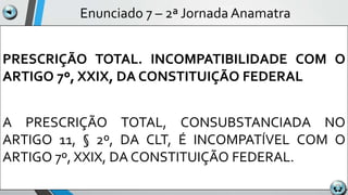 Enunciado 7 – 2ª Jornada Anamatra
PRESCRIÇÃO TOTAL. INCOMPATIBILIDADE COM O
ARTIGO 7º, XXIX, DA CONSTITUIÇÃO FEDERAL
A PRESCRIÇÃO TOTAL, CONSUBSTANCIADA NO
ARTIGO 11, § 2º, DA CLT, É INCOMPATÍVEL COM O
ARTIGO 7º, XXIX, DA CONSTITUIÇÃO FEDERAL.
 