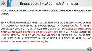 Enunciado 98 – 2ª Jornada Anamatra
HONORÁRIOS DE SUCUMBÊNCIA. INAPLICABILIDADE AOS PROCESSOS EM
CURSO
EM RAZÃO DA NATUREZA HÍBRIDA DAS NORMAS QUE REGEM HONORÁRIOS
ADVOCATÍCIOS (MATERIAL E PROCESSUAL), A CONDENAÇÃO À VERBA
SUCUMBENCIAL SÓ PODERÁ SER IMPOSTA NOS PROCESSOS INICIADOS
APÓS A ENTRADA EM VIGOR DA LEI 13.467/2017, HAJA VISTA A GARANTIA DE
NÃO SURPRESA, BEM COMO EM RAZÃO DO PRINCÍPIO DA CAUSALIDADE,
UMA VEZ QUE A EXPECTATIVA DE CUSTOS E RISCOS É AFERIDA NO
MOMENTO DA PROPOSITURA DA AÇÃO.
 