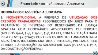 Enunciado 100 – 2ª Jornada Anamatra
HONORÁRIOS E ASSISTÊNCIA JUDICIÁRIA
É INCONSTITUCIONAL A PREVISÃO DE UTILIZAÇÃO DOS
CRÉDITOS TRABALHISTAS RECONHECIDOS EM JUÍZO PARA O
PAGAMENTO DE DESPESAS DO BENEFICIÁRIO DA JUSTIÇA
GRATUITA COM HONORÁRIOS ADVOCATÍCIOS OU PERICIAIS
(ARTIGOS 791-A, § 4º, E 790-B, § 4º, DA CLT, COM A REDAÇÃO DADA
PELA LEI Nº 13.467/2017), POR FERIR OS DIREITOS FUNDAMENTAIS À
ASSISTÊNCIA JUDICIÁRIA GRATUITA E INTEGRAL, PRESTADA PELO
ESTADO, E À PROTEÇÃO DO SALÁRIO (ARTIGOS 5º, LXXIV, E 7º, X,
DA CONSTITUIÇÃO FEDERAL).
 