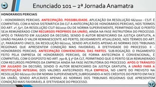 Enunciado 101 – 2ª Jornada Anamatra
HONORÁRIOS PERICIAIS
I - HONORÁRIOS PERICIAIS. ANTECIPAÇÃO. POSSIBILIDADE. APLICAÇÃO DA RESOLUÇÃO 66/2010 - CSJT. É
COMPATÍVEL COM A NOVA SISTEMÁTICA DA CLT A ANTECIPAÇÃO DE HONORÁRIOS PERICIAIS, NOS TERMOS
DO ART. 2º, §2º, DA RESOLUÇÃO CSJT 66/2010 OU DE NORMA SUPERVENIENTE, PERMITINDO QUE O PERITO
SEJA REMUNERADO COM RECURSOS PRÓPRIOS DA UNIÃO, AINDA NA FASE INSTRUTÓRIA DO PROCESSO.
APÓS O TRÂNSITO EM JULGADO DA DECISÃO, SENDO O AUTOR BENEFICIÁRIO DA JUSTIÇA GRATUITA, A
UNIÃO PAGARÁ O VALOR REMANESCENTE AO PERITO, DEVIDAMENTE ATUALIZADO, NOS TERMOS DO ART.
5º, PARÁGRAFO ÚNICO, DA RESOLUÇÃO 66/2010, SENDO APLICÁVEIS APENAS AS NORMAS DOS TRIBUNAIS
REGIONAIS QUE APRESENTEM CONDIÇÃO MAIS FAVORÁVEL À EFETIVIDADE DO PROCESSO. II -
HONORÁRIOS PERICIAIS. ANTECIPAÇÃO CONVENCIONAL DAS PARTES. SUB-ROGAÇÃO. O PAGAMENTO
FEITO PELA EMPRESA DE HONORÁRIOS PERICIAIS, DE FORMA ANTECIPADA E CONVENCIONAL, É
COMPATÍVEL COM O DISPOSTO NO ART. 790-B, § 3º DA CLT, PERMITINDO QUE O PERITO SEJA REMUNERADO
COM RECURSOS PRÓPRIOS DA EMPRESA AINDA NA FASE INSTRUTÓRIA DO PROCESSO. APÓS O TRÂNSITO
EM JULGADO DA DECISÃO, SENDO O AUTOR BENEFICIÁRIO DA JUSTIÇA GRATUITA, A UNIÃO FARÁ A
RESTITUIÇÃO INTEGRAL DOS VALORES ANTECIPADOS PELA EMPRESA, NO LIMITE DO PREVISTO NA
RESOLUÇÃO 66/2010 OU EM NORMA SUPERVENIENTE,SUBROGANDO-A NOS CRÉDITOS DO PERITO EM FACE
DA UNIÃO, SENDO APLICÁVEIS APENAS AS NORMAS DOS TRIBUNAIS REGIONAIS QUE APRESENTEM
CONDIÇÃO MAIS FAVORÁVEL À EFETIVIDADE DO PROCESSO.
 