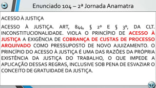 Enunciado 104 – 2ª Jornada Anamatra
ACESSO À JUSTIÇA
ACESSO À JUSTIÇA. ART, 844, § 2º E § 3º, DA CLT.
INCONSTITUCIONALIDADE. VIOLA O PRINCÍPIO DE ACESSO À
JUSTIÇA A EXIGÊNCIA DE COBRANÇA DE CUSTAS DE PROCESSO
ARQUIVADO COMO PRESSUPOSTO DE NOVO AJUIZAMENTO. O
PRINCÍPIO DO ACESSO À JUSTIÇA É UMA DAS RAZÕES DA PRÓPRIA
EXISTÊNCIA DA JUSTIÇA DO TRABALHO, O QUE IMPEDE A
APLICAÇÃO DESSAS REGRAS, INCLUSIVE SOB PENA DE ESVAZIAR O
CONCEITO DE GRATUIDADE DA JUSTIÇA.
 