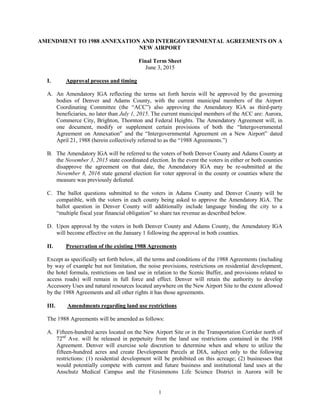 1
AMENDMENT TO 1988 ANNEXATION AND INTERGOVERNMENTAL AGREEMENTS ON A
NEW AIRPORT
Final Term Sheet
June 3, 2015
I. Approval process and timing
A. An Amendatory IGA reflecting the terms set forth herein will be approved by the governing
bodies of Denver and Adams County, with the current municipal members of the Airport
Coordinating Committee (the “ACC”) also approving the Amendatory IGA as third-party
beneficiaries, no later than July 1, 2015. The current municipal members of the ACC are: Aurora,
Commerce City, Brighton, Thornton and Federal Heights. The Amendatory Agreement will, in
one document, modify or supplement certain provisions of both the “Intergovernmental
Agreement on Annexation” and the “Intergovernmental Agreement on a New Airport” dated
April 21, 1988 (herein collectively referred to as the “1988 Agreements.”)
B. The Amendatory IGA will be referred to the voters of both Denver County and Adams County at
the November 3, 2015 state coordinated election. In the event the voters in either or both counties
disapprove the agreement on that date, the Amendatory IGA may be re-submitted at the
November 8, 2016 state general election for voter approval in the county or counties where the
measure was previously defeated.
C. The ballot questions submitted to the voters in Adams County and Denver County will be
compatible, with the voters in each county being asked to approve the Amendatory IGA. The
ballot question in Denver County will additionally include language binding the city to a
“multiple fiscal year financial obligation” to share tax revenue as described below.
D. Upon approval by the voters in both Denver County and Adams County, the Amendatory IGA
will become effective on the January 1 following the approval in both counties.
II. Preservation of the existing 1988 Agreements
Except as specifically set forth below, all the terms and conditions of the 1988 Agreements (including
by way of example but not limitation, the noise provisions, restrictions on residential development,
the hotel formula, restrictions on land use in relation to the Scenic Buffer, and provisions related to
access roads) will remain in full force and effect. Denver will retain the authority to develop
Accessory Uses and natural resources located anywhere on the New Airport Site to the extent allowed
by the 1988 Agreements and all other rights it has those agreements.
III. Amendments regarding land use restrictions
The 1988 Agreements will be amended as follows:
A. Fifteen-hundred acres located on the New Airport Site or in the Transportation Corridor north of
72nd
Ave. will be released in perpetuity from the land use restrictions contained in the 1988
Agreement. Denver will exercise sole discretion to determine when and where to utilize the
fifteen-hundred acres and create Development Parcels at DIA, subject only to the following
restrictions: (1) residential development will be prohibited on this acreage; (2) businesses that
would potentially compete with current and future business and institutional land uses at the
Anschutz Medical Campus and the Fitzsimmons Life Science District in Aurora will be
 