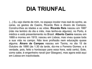 DIA TRIUNFAL
(...) Eu vejo diante de mim, no espaço incolor mas real do sonho, as
caras, os gestos de Caeiro, Ricardo Reis e Alvaro de Campos.
Construi-lhes as idades e as vidas. Ricardo Reis nasceu em 1887
(não me lembro do dia e mês, mas tenho-os algures), no Porto, é
médico e está presentemente no Brasil. Alberto Caeiro nasceu em
1889 e morreu em 1915; nasceu em Lisboa, mas viveu quase toda
a sua vida no campo. Não teve profissão nem educação quase
alguma. Álvaro de Campos nasceu em Tavira, no dia 15 de
Outubro de 1890 (às 1.30 da tarde, diz-me o Ferreira Gomes; e é
verdade, pois, feito o horóscopo para essa hora, está certo). Este,
como sabe, é engenheiro naval (por Glasgow), mas agora está aqui
em Lisboa em inactividade.
 