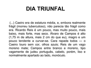 DIA TRIUNFAL
(...) Caeiro era de estatura média, e, embora realmente
frágil (morreu tuberculoso), não parecia tão frágil como
era. Ricardo Reis é um pouco, mas muito pouco, mais
baixo, mais forte, mas seco. Álvaro de Campos é alto
(1,75 m de altura, mais 2 cm do que eu), magro e um
pouco tendente a curvar-se. Cara rapada todos — o
Caeiro louro sem cor, olhos azuis; Reis de um vago
moreno mate; Campos entre branco e moreno, tipo
vagamente de judeu português, cabelo, porém, liso e
normalmente apartado ao lado, monóculo.
 