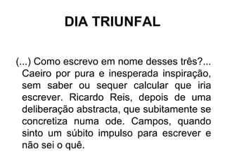 DIA TRIUNFAL
(...) Como escrevo em nome desses três?...
Caeiro por pura e inesperada inspiração,
sem saber ou sequer calcular que iria
escrever. Ricardo Reis, depois de uma
deliberação abstracta, que subitamente se
concretiza numa ode. Campos, quando
sinto um súbito impulso para escrever e
não sei o quê.
 