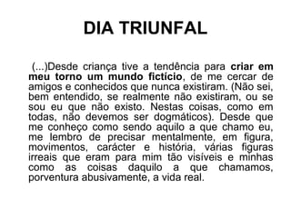 DIA TRIUNFAL
(...)Desde criança tive a tendência para criar em
meu torno um mundo fictício, de me cercar de
amigos e conhecidos que nunca existiram. (Não sei,
bem entendido, se realmente não existiram, ou se
sou eu que não existo. Nestas coisas, como em
todas, não devemos ser dogmáticos). Desde que
me conheço como sendo aquilo a que chamo eu,
me lembro de precisar mentalmente, em figura,
movimentos, carácter e história, várias figuras
irreais que eram para mim tão visíveis e minhas
como as coisas daquilo a que chamamos,
porventura abusivamente, a vida real.
 
