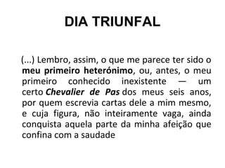 DIA TRIUNFAL
(...) Lembro, assim, o que me parece ter sido o
meu primeiro heterónimo, ou, antes, o meu
primeiro conhecido inexistente — um
certo Chevalier de Pas dos meus seis anos,
por quem escrevia cartas dele a mim mesmo,
e cuja figura, não inteiramente vaga, ainda
conquista aquela parte da minha afeição que
confina com a saudade
 