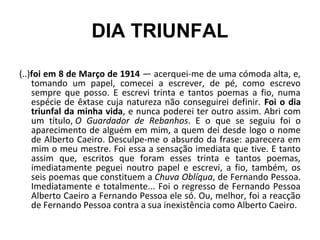 DIA TRIUNFAL
(..)foi em 8 de Março de 1914 — acerquei-me de uma cómoda alta, e,
tomando um papel, comecei a escrever, de pé, como escrevo
sempre que posso. E escrevi trinta e tantos poemas a fio, numa
espécie de êxtase cuja natureza não conseguirei definir. Foi o dia
triunfal da minha vida, e nunca poderei ter outro assim. Abri com
um título, O Guardador de Rebanhos. E o que se seguiu foi o
aparecimento de alguém em mim, a quem dei desde logo o nome
de Alberto Caeiro. Desculpe-me o absurdo da frase: aparecera em
mim o meu mestre. Foi essa a sensação imediata que tive. E tanto
assim que, escritos que foram esses trinta e tantos poemas,
imediatamente peguei noutro papel e escrevi, a fio, também, os
seis poemas que constituem a Chuva Oblíqua, de Fernando Pessoa.
Imediatamente e totalmente... Foi o regresso de Fernando Pessoa
Alberto Caeiro a Fernando Pessoa ele só. Ou, melhor, foi a reacção
de Fernando Pessoa contra a sua inexistência como Alberto Caeiro.
 
