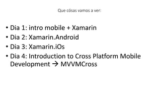 • Dia 1: intro mobile + Xamarin
• Dia 2: Xamarin.Android
• Dia 3: Xamarin.iOs
• Dia 4: Introduction to Cross Platform Mobile
Development  MVVMCross
Que cósas vamos a ver:
 