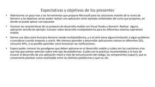 • Adentrarme un poco mas a las herramientas que propone Microsoft para las soluciones móviles de la mano de
Xamarin y los objetivos serian poder realizar una aplicación como ejemplo sintetizador del curso que propones, en
donde se pueda aplicar con expuesto.
• Conocer las características de un proyecto de desarrollo mobile con Visual Studio y Xamarin. Realizar alguna
aplicación sencilla de ejemplo. Conocer sobre desarrollo multiplataforma para los diferentes sistemas operativos
mobile.
• Darme una idea como funciona Xamarin siendo multiplataforma, y si al serlo tiene alguna limitación o algún problema
a considerar cuando empezás a usarlo. Me interesa aprender a desarrollar aplicaciones nativas en diferentes SOs,
consumir APIs, si es posible aprender como funcionan las notificaciones.
• Espero poder conocer los paradigmas que deben aplicarse en el desarrollo mobile y cuáles son las cuestiones a las
que hay que prestar atención sobre este tipo de plataformas. Cuales son la prácticas recomendadas a la hora de
encarar el desarrollo de una aplicación móvil a nivel de estructuración del código, los componentes (capas?), qué es
conveniente plantear como reutilizable entre las distintas plataformas y qué no, etc.
Expectativas y objetivos de los presentes
 
