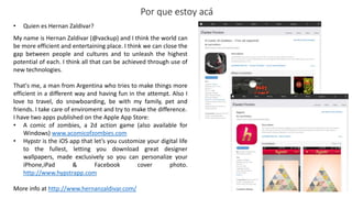 • Quien es Hernan Zaldivar?
Por que estoy acá
My name is Hernan Zaldivar (@vackup) and I think the world can
be more efficient and entertaining place. I think we can close the
gap between people and cultures and to unleash the highest
potential of each. I think all that can be achieved through use of
new technologies.
That's me, a man from Argentina who tries to make things more
efficient in a different way and having fun in the attempt. Also I
love to travel, do snowboarding, be with my family, pet and
friends. I take care of enviroment and try to make the difference.
I have two apps published on the Apple App Store:
• A comic of zombies, a 2d action game (also available for
Windows) www.acomicofzombies.com
• Hypstr is the iOS app that let’s you customize your digital life
to the fullest, letting you download great designer
wallpapers, made exclusively so you can personalize your
iPhone,iPad & Facebook cover photo.
http://www.hypstrapp.com
More info at http://www.hernanzaldivar.com/
 