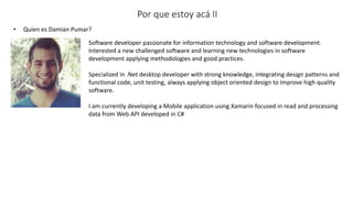 • Quien es Damian Pumar?
Por que estoy acá II
Software developer passionate for information technology and software development.
Interested a new challenged software and learning new technologies in software
development applying methodologies and good practices.
Specialized in .Net desktop developer with strong knowledge, integrating design patterns and
functional code, unit testing, always applying object oriented design to improve high quality
software.
I am currently developing a Mobile application using Xamarin focused in read and processing
data from Web API developed in C#
 