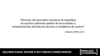 SEGUNDO	
  PASSO:	
  DEFINIR	
  O	
  SEU	
  PÚBLICO	
  CORRETAMENTE	
  
"Personas	
  são	
  descrições	
  narra0vas	
  de	
  arqué0pos	
  	
  
de	
  usuários	
  reﬂe0ndo	
  padrões	
  de	
  necessidades	
  e	
  	
  
comportamentos	
  descobertos	
  durante	
  a	
  inteligência	
  do	
  usuário”	
  
Kalbach	
  (2009	
  p.223)	
  
 