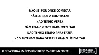 O	
  DESAFIO	
  DAS	
  MARCAS	
  DENTRO	
  DO	
  MARKETING	
  DIGITAL	
  
NÃO	
  SEI	
  POR	
  ONDE	
  COMEÇAR	
  
NÃO	
  SEI	
  QUEM	
  CONTRATAR	
  
NÃO	
  TENHO	
  VERBA	
  
NÃO	
  TENHO	
  GENTE	
  PARA	
  EXECUTAR	
  
NÃO	
  TENHO	
  TEMPO	
  PARA	
  FAZER	
  
NÃO	
  ENTENDO	
  NADA	
  DESSES	
  PARANAUÊS	
  DIGITAIS	
  
 