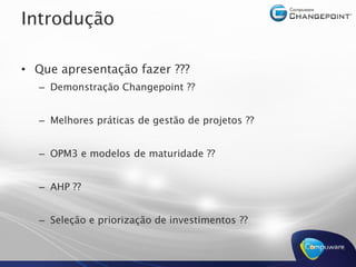 Introdução 

•  Que apresentação fazer ??? 
                          ???
   –  Demonstração Changepoint ?? 
                               ??


   –  Melhores práticas de gestão de projetos ?? 
                                              ??


   –  OPM3 e modelos de maturidade ?? 
                                   ??


   –  AHP ?? 


   –  Seleção e priorização de investimentos ??
 