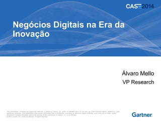 This presentation, including any supporting materials, is owned by Gartner, Inc. and/or its affiliates and is for the sole use of the intended Gartner audience or other
authorized recipients. This presentation may contain information that is confidential, proprietary or otherwise legally protected, and it may not be further copied,
distributed or publicly displayed without the express written permission of Gartner, Inc. or its affiliates.
© 2013 Gartner, Inc. and/or its affiliates. All rights reserved.
Negócios Digitais na Era da
Inovação
Álvaro Mello
VP Research
 