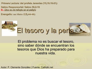 Primera Lectura: del profeta Jeremías (15,10.16-21):
Salmo Responsorial: Salmo 58,2-18
R/. Dios es mi refugio en el peligro
Evangelio: san Mateo (13,44-46)




              El tesoro y la perla
                El problema no es buscar el tesoro,
               sino saber dónde se encuentran los
               tesoros que Dios ha preparado para
                          nuestra vida.


Autor: P. Clemente González | Fuente: Catholic.net
 