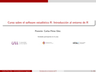 Curso sobre el software estad´ıstico R: Introducci´on al entorno de R
Ponente: Carlos P´erez Glez.
Entidades participantes en el curso:
Carlos P´erez Glez. (Universidad de La Laguna) Introducci´on al entorno de R 1 / 36
 