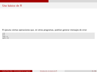 Uso b´asico de R
R ejecuta ciertas operaciones que, en otros programas, podr´ıan generar mensajes de error
1/0
0/0
log (-1)
sqrt (-9)
Carlos P´erez Glez. (Universidad de La Laguna) Introducci´on al entorno de R 9 / 36
 