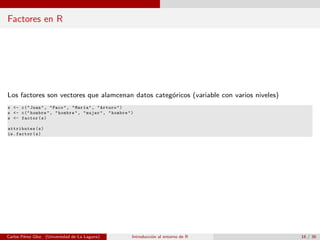 Factores en R
Los factores son vectores que alamcenan datos categ´oricos (variable con varios niveles)
x <- c("Juan", "Paco", "Mar´ıa", "Arturo")
s <- c("hombre", "hombre", "mujer", "hombre")
s <- factor(s)
attributes(s)
is.factor(s)
Carlos P´erez Glez. (Universidad de La Laguna) Introducci´on al entorno de R 16 / 36
 