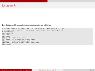 Listas en R
Las listas en R son colecciones ordenadas de objetos
l <- list(padres = c("Juan", "Mar´ıa"), num.hijos = 2, edad.hijos = c(3, 7))
# observar que se emplea = para asignar los nombres a los objetos y no el
# operador <-
attributes(l)
names(l)
is.list(l)
l[[1]] # accede al objeto 1ro.
l[["padres"]] # accede al objeto ’padres ’
l$padres # accede al objeto ’padres ’
l$padres <- c("Juan P´erez", "Mar´ıa Gonz´alez")
l$padres [2]
Carlos P´erez Glez. (Universidad de La Laguna) Introducci´on al entorno de R 18 / 36
 