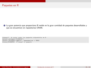 Paquetes en R
1 La gran potencia que proporciona R reside en la gran cantidad de paquetes desarrollados y
que se encuentran en repositorios CRAN.
library () # listar todos los paquetes disponibles en R
install.packages("RJSONIO")
install.packages("ggplot", dependencies = TRUE)
library(RJSONIO) # cargar el paquete
Carlos P´erez Glez. (Universidad de La Laguna) Introducci´on al entorno de R 20 / 36
 