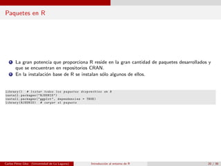 Paquetes en R
1 La gran potencia que proporciona R reside en la gran cantidad de paquetes desarrollados y
que se encuentran en repositorios CRAN.
2 En la instalaci´on base de R se instalan s´olo algunos de ellos.
library () # listar todos los paquetes disponibles en R
install.packages("RJSONIO")
install.packages("ggplot", dependencies = TRUE)
library(RJSONIO) # cargar el paquete
Carlos P´erez Glez. (Universidad de La Laguna) Introducci´on al entorno de R 20 / 36
 