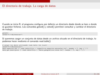 El directorio de trabajo. La carga de datos
Cuando se inicia R, el programa conﬁgura por defecto un directorio desde donde se leen o donde
se guardan ﬁcheros. Los comandos getwd() y setwd() permiten consultar y cambiar el directorio
de trabajo.
getwd ()
setwd("C: RLibraries")
Si queremos cargar un conjunto de datos desde un archivo situado en el directorio de trabajo, lo
podemos hacer mediante el comando read.table()
# cargar los datos utilizando read.table (en local)
setwd("C: RLibraries")
data.espacios.nat <- read.table(file = "superficie_espacios_naturales.txt", header = T, sep = ";")
data.geo.municipios <- read.table(file = "datos_geograficos_islas.txt", header = T, sep = ";")
Carlos P´erez Glez. (Universidad de La Laguna) Introducci´on al entorno de R 21 / 36
 