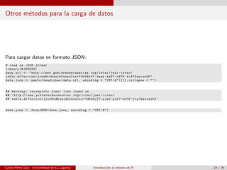 Otros m´etodos para la carga de datos
Para cargar datos en formato JSON:
# read en JSON format
library(RJSONIO)
data.url <- "http://www. gobiernodecanarias .org/istac/jaxi -istac/
tabla.do?accion=jsonMtd& uuidConsulta =7 db99ff7 -4aab -4a57 -a378 - fc472aecaeb6 "
data.json <- paste(readLines(data.url , encoding = "UTF -8")[1] , collapse = "")
## Warning : incomplete final line found on
## ’http://www. gobiernodecanarias .org/istac/jaxi -istac/
## tabla.do? accion = jsonMtd & uuidConsulta =7 db99ff7 -4aab -4a57 -a378 - fc472aecaeb6 ’
data.json <- fromJSON(data.json , encoding = "UTF -8")
Carlos P´erez Glez. (Universidad de La Laguna) Introducci´on al entorno de R 24 / 36
 