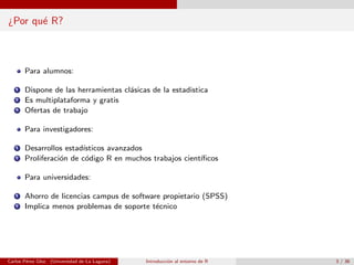 ¿Por qu´e R?
Para alumnos:
1 Dispone de las herramientas cl´asicas de la estadistica
2 Es multiplataforma y gratis
3 Ofertas de trabajo
Para investigadores:
1 Desarrollos estad´ısticos avanzados
2 Proliferaci´on de c´odigo R en muchos trabajos cient´ıﬁcos
Para universidades:
1 Ahorro de licencias campus de software propietario (SPSS)
2 Implica menos problemas de soporte t´ecnico
Carlos P´erez Glez. (Universidad de La Laguna) Introducci´on al entorno de R 3 / 36
 