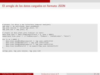 El arreglo de los datos cargados en formato JSON
# pasamos los datos a una estructura temporal manejable
tmp.json <- do.call(rbind , data.json$data)
tmp.json.valores <- unlist(tmp.json[, 1])
tmp.json.cod <- tmp.json[, 2]
# creamos un data.frame para trabajar los datos
data.from.json <- data.frame(matrix(ncol = 4, nrow = 4992))
names(data.from.json) <- c(" CodMunicipio ", "CodAnio", " CodIndicador ", "Valor")
for (i in 1:4992) {
data.from.json$ CodMunicipio [i] <- tmp.json.cod [[i]][1]
data.from.json$CodAnio[i] <- tmp.json.cod [[i]][2]
data.from.json$ CodIndicador [i] <- tmp.json.cod [[i]][3]
data.from.json$Valor[i] <- as.numeric(tmp.json.valores [[i]])
}
rm(tmp.json , tmp.json.valores , tmp.json.cod)
Carlos P´erez Glez. (Universidad de La Laguna) Introducci´on al entorno de R 27 / 36
 