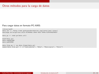 Otros m´etodos para la carga de datos
Para cargar datos en formato PC-AXIS:
library(pxR)
data.url <- "http://www. gobiernodecanarias .org/istac/jaxi -istac/
descarga.do?uripx=urn:uuid:d73bd9de -e6ed -4821 -808a -616 b34df9655"
data.px <- read.px(data.url)
head(data.px)
data.px$VALUES
data.px$CODES
data.from.px <- as.data.frame(data.px)
names(data.from.px) <- c("Indicadores", "A~nos", "Municipios", "Valor")
Carlos P´erez Glez. (Universidad de La Laguna) Introducci´on al entorno de R 29 / 36
 