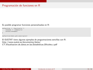 Programaci´on de funciones en R
Es posible programar funciones personalizadas en R:
myfunction <- function(x) {
resumen <- summary(x)
return(resumen)
}
myfunction(data.pob.municipios)
El EUSTAT tiene algunos ejemplos de programaciones sencillas con R:
http://www.eustat.es/documentos/datos/
CT Visualizacion de datos en las Estadisticas Oﬁciales c.pdf
Carlos P´erez Glez. (Universidad de La Laguna) Introducci´on al entorno de R 34 / 36
 