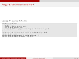 Programaci´on de funciones en R
Veamos otro ejemplo de funci´on:
mystats <- function(x) {
myinput <- x
mymean <- mean(x, na.rm = TRUE)
mysd <- sd(x, na.rm = TRUE)
return(list(data = myinput , media = mymean , desv.tipica = mysd ))
}
mystats(data.pob.municipios[data.pob.municipios$ CodMunicipio %in %
c(38013 , 38048 , 38901) &
data.pob.municipios$Indicador == "Cifras absolutas" &
data.pob.municipios$Anio == "2012", "Valor"])
Carlos P´erez Glez. (Universidad de La Laguna) Introducci´on al entorno de R 35 / 36
 