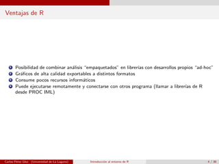 Ventajas de R
1 Posibilidad de combinar an´alisis “empaquetados” en librer´ıas con desarrollos propios “ad-hoc”
2 Gr´aﬁcos de alta calidad exportables a distintos formatos
3 Consume pocos recursos inform´aticos
4 Puede ejecutarse remotamente y conectarse con otros programa (llamar a librer´ıas de R
desde PROC IML)
Carlos P´erez Glez. (Universidad de La Laguna) Introducci´on al entorno de R 4 / 36
 
