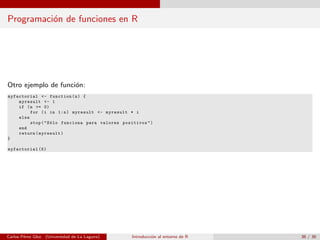 Programaci´on de funciones en R
Otro ejemplo de funci´on:
myfactorial <- function(n) {
myresult <- 1
if (n >= 0)
for (i in 1:n) myresult <- myresult * i
else
stop("S´olo funciona para valores positivos")
end
return(myresult)
}
myfactorial (5)
Carlos P´erez Glez. (Universidad de La Laguna) Introducci´on al entorno de R 36 / 36
 