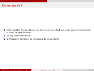 Desventajas de R
1 Interfaz gr´aﬁca limitada (aunque se dispone de varios GUI que suplen esta deﬁciencia desde
el punto de vista docente)
2 No hay soporte comercial
3 El lenguaje de comandos es un lenguaje de programaci´on
Carlos P´erez Glez. (Universidad de La Laguna) Introducci´on al entorno de R 5 / 36
 