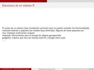 Estructura de un sistema R
R consta de un sistema base (instalaci´on primaria) pero se pueden extender las funcionalidades
mediante librer´ıas o paquetes (se instalan bajo demanda). Algunos de estos paquetes son:
mva: Classical multivariate analysis
maptools: Herramientas para el manejo de objetos geoespaciales
googleVis: Librer´ıa que sirve de interfaz entre R y Google chart tools
. . . .
Carlos P´erez Glez. (Universidad de La Laguna) Introducci´on al entorno de R 6 / 36
 
