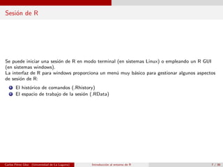 Sesi´on de R
Se puede iniciar una sesi´on de R en modo terminal (en sistemas Linux) o empleando un R GUI
(en sistemas windows).
La interfaz de R para windows proporciona un men´u muy b´asico para gestionar algunos aspectos
de sesi´on de R:
1 El hist´orico de comandos (.Rhistory)
2 El espacio de trabajo de la sesi´on (.RData)
Carlos P´erez Glez. (Universidad de La Laguna) Introducci´on al entorno de R 7 / 36
 