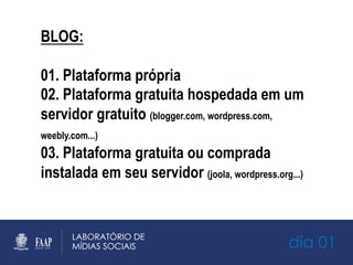 dia 01
BLOG:
01. Plataforma própria
02. Plataforma gratuita hospedada em um
servidor gratuito (blogger.com, wordpress.com,
weebly.com...)
03. Plataforma gratuita ou comprada
instalada em seu servidor (joola, wordpress.org...)
 