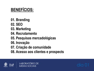 dia 01
BENEFÍCIOS:
01. Branding
02. SEO
03. Marketing
04. Recrutamento
05. Pesquisas mercadológicas
06. Inovação
07. Criação de comunidade
08. Acesso aos clientes e prospects
 