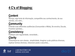 dia 01
4 C’s of Blogging:
Content
Serviço, seja fonte de informação, compartilhe seu conhecimento, de sua
opinião, crie valor...
Community
Entenda suas diferentes audiências (Consumidor e Mídia), Se envolva, Escute,
Incentive opiniões...
Consistency
Publique com regularidade, veracidade...
Clarity
Comunique-se com clareza, simplicidade, Imaginar q são públicos diversos,
explicar termos diversos, relacionar posts e assuntos...
 