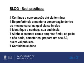 dia 01
BLOG - Best practices:
# Continue a conversação até ela terminar
# De preferência a manter a conversação dentro
do mesmo canal na qual ela se iniciou
# Identifique e conheça sua audiência
# Alinhe o assunto com a empresa / mkt, os pode
e não pode, cometários, prepare um sac 2.0,
quem vai publicar.
# Confidencialidade
 