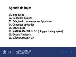 dia 01
Agenda de hoje:
01. Introdução
02. Conceitos básicos
03. Criação do case (empresa / produto)
04. Conceitos aplicados
05. SMO e SEO
06. MÃO NA MASSA BLOG (blogger + integrações)
07. Google Analytics
08. MÃO NA MASSA GA
 