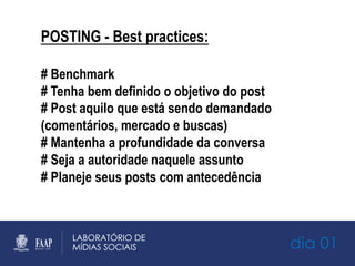 dia 01
POSTING - Best practices:
# Benchmark
# Tenha bem definido o objetivo do post
# Post aquilo que está sendo demandado
(comentários, mercado e buscas)
# Mantenha a profundidade da conversa
# Seja a autoridade naquele assunto
# Planeje seus posts com antecedência
 