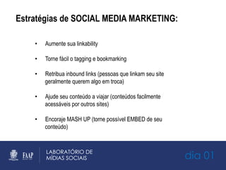 Estratégias de SOCIAL MEDIA MARKETING:
•  Aumente sua linkability
•  Torne fácil o tagging e bookmarking
•  Retribua inbound links (pessoas que linkam seu site
geralmente querem algo em troca)
•  Ajude seu conteúdo a viajar (conteúdos facilmente
acessáveis por outros sites)
•  Encoraje MASH UP (torne possível EMBED de seu
conteúdo)
dia 01
 