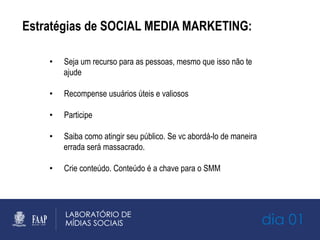 Estratégias de SOCIAL MEDIA MARKETING:
•  Seja um recurso para as pessoas, mesmo que isso não te
ajude
•  Recompense usuários úteis e valiosos
•  Participe
•  Saiba como atingir seu público. Se vc abordá-lo de maneira
errada será massacrado.
•  Crie conteúdo. Conteúdo é a chave para o SMM
dia 01
 