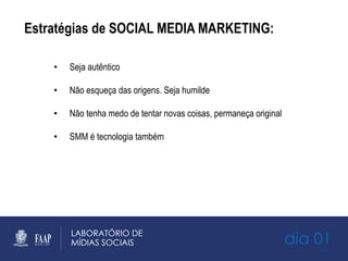 Estratégias de SOCIAL MEDIA MARKETING:
•  Seja autêntico
•  Não esqueça das origens. Seja humilde
•  Não tenha medo de tentar novas coisas, permaneça original
•  SMM é tecnologia também
dia 01
 